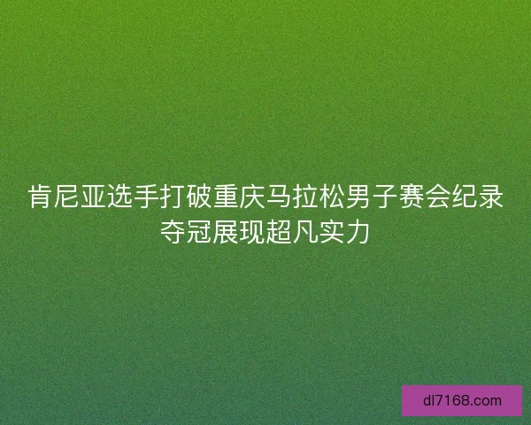 肯尼亚选手打破重庆马拉松男子赛会纪录夺冠展现超凡实力