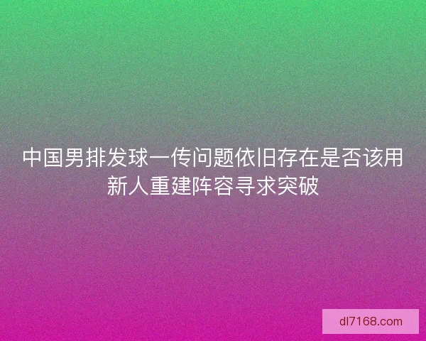 中国男排发球一传问题依旧存在是否该用新人重建阵容寻求突破