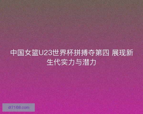 中国女篮U23世界杯拼搏夺第四 展现新生代实力与潜力