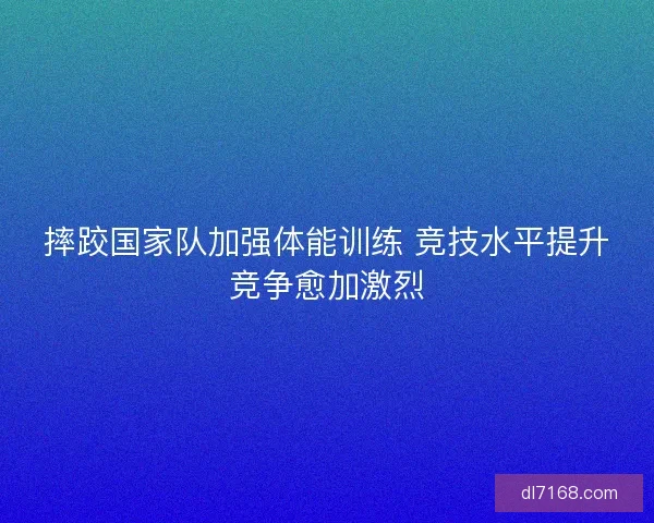 摔跤国家队加强体能训练 竞技水平提升竞争愈加激烈